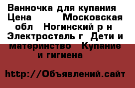 Ванночка для купания › Цена ­ 350 - Московская обл., Ногинский р-н, Электросталь г. Дети и материнство » Купание и гигиена   